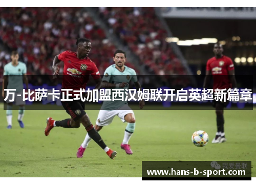 万-比萨卡正式加盟西汉姆联开启英超新篇章