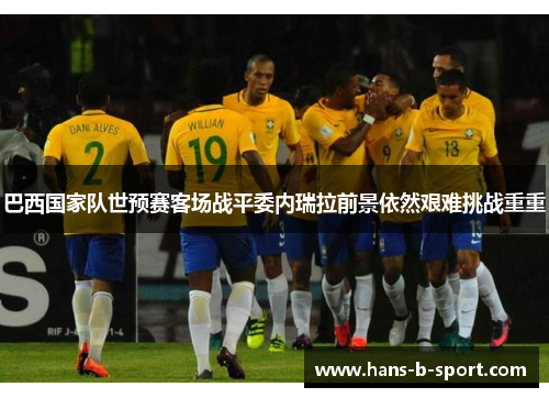 巴西国家队世预赛客场战平委内瑞拉前景依然艰难挑战重重