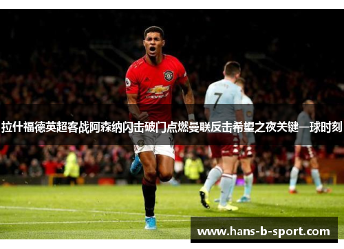 拉什福德英超客战阿森纳闪击破门点燃曼联反击希望之夜关键一球时刻