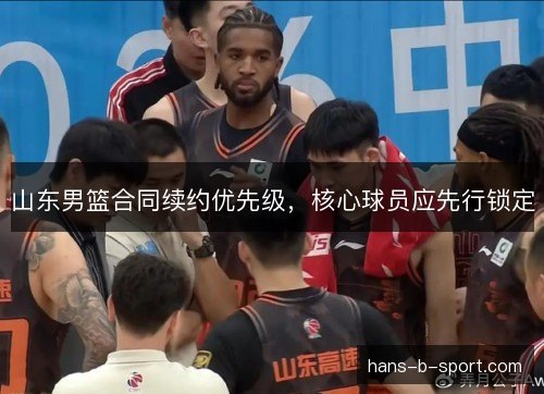 山东男篮合同续约优先级,核心球员应先行锁定 山东男篮合同续约优先级,核心球员应先行锁定